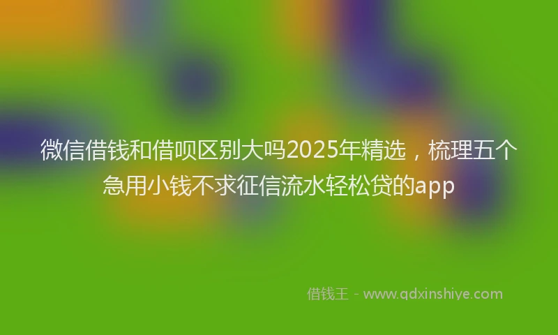 微信借钱和借呗区别大吗2025年精选，梳理五个急用小钱不求征信流水轻松贷的app