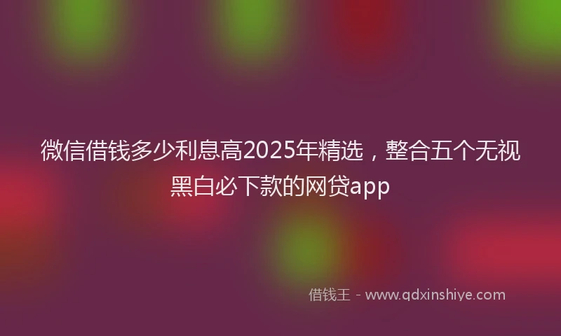 微信借钱多少利息高2025年精选，整合五个无视黑白必下款的网贷app