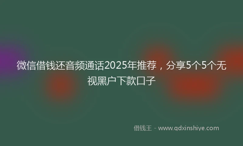 微信借钱还音频通话2025年推荐，分享5个5个无视黑户下款口子
