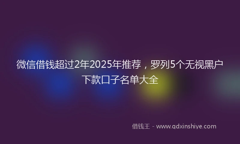 微信借钱超过2年2025年推荐，罗列5个无视黑户下款口子名单大全