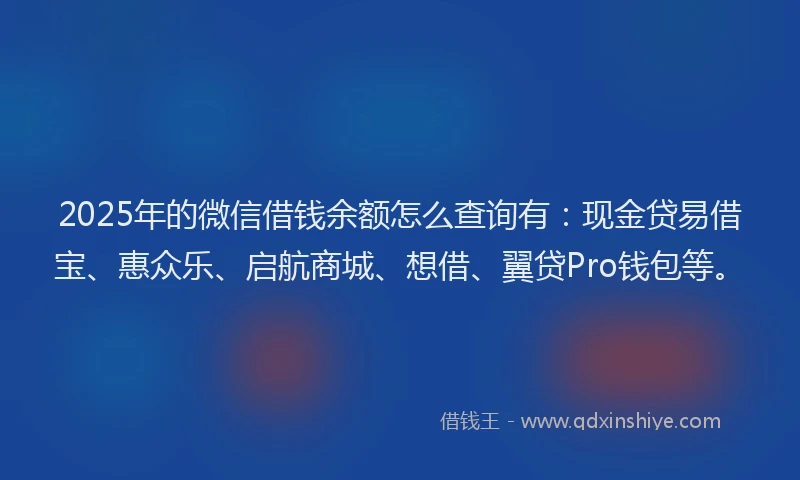 2025年的微信借钱余额怎么查询有：现金贷易借宝、惠众乐、启航商城、想借、翼贷Pro钱包等。