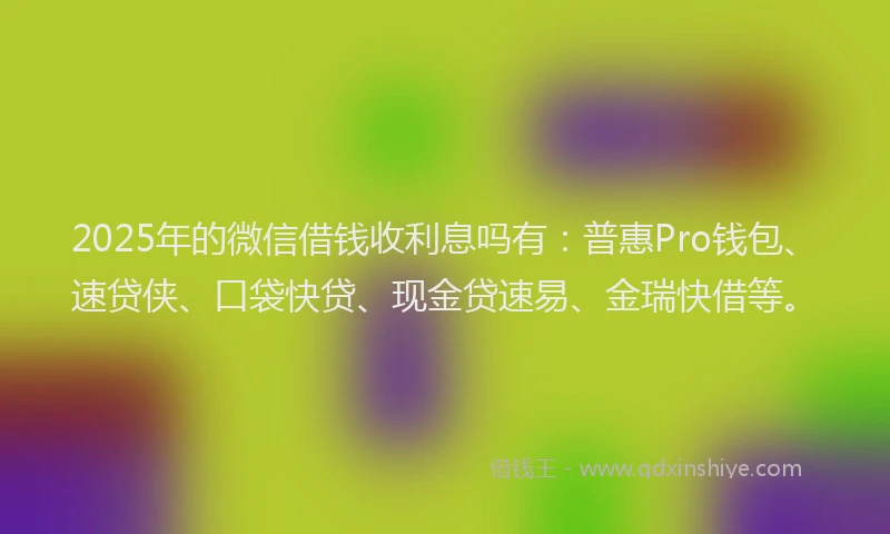 2025年的微信借钱收利息吗有：普惠Pro钱包、速贷侠、口袋快贷、现金贷速易、金瑞快借等。