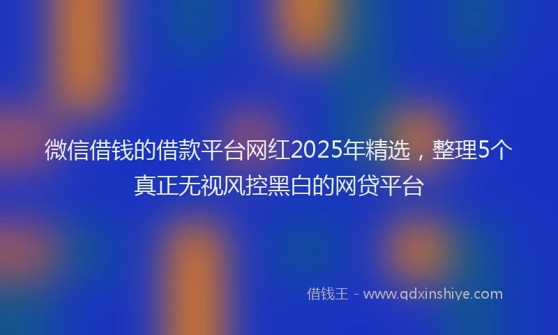 微信借钱的借款平台网红2025年精选，整理5个真正无视风控黑白的网贷平台