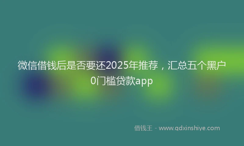 微信借钱后是否要还2025年推荐，汇总五个黑户0门槛贷款app