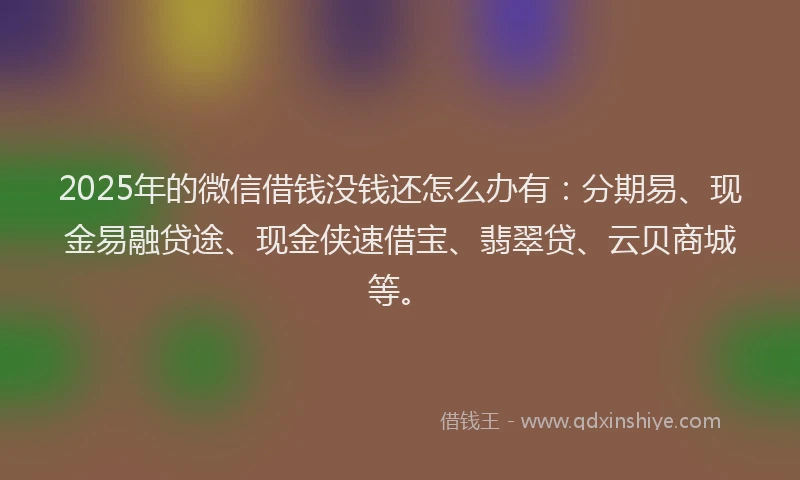 2025年的微信借钱没钱还怎么办有：分期易、现金易融贷途、现金侠速借宝、翡翠贷、云贝商城等。