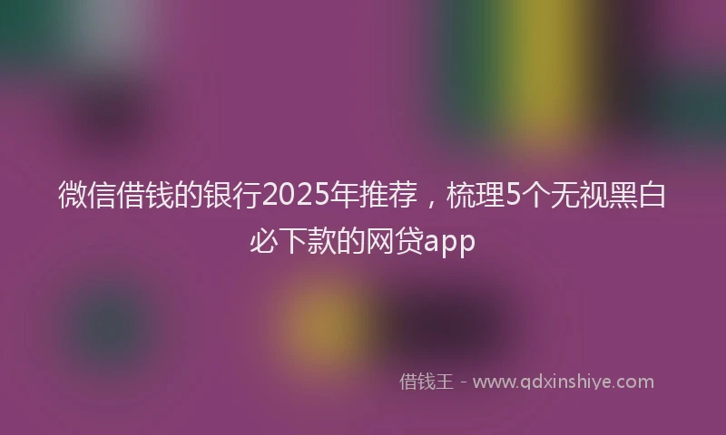 微信借钱的银行2025年推荐，梳理5个无视黑白必下款的网贷app