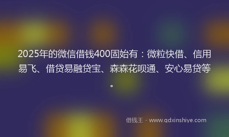 2025年的微信借钱400固始有：微粒快借、信用易飞、借贷易融贷宝、森森花呗通、安心易贷等。
