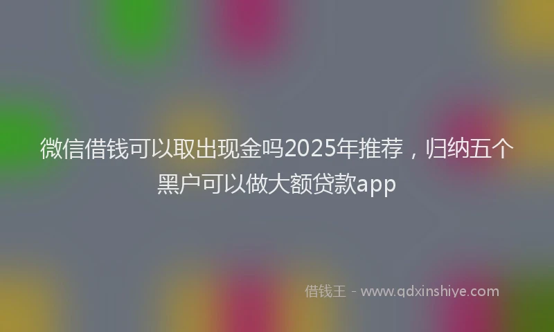 微信借钱可以取出现金吗2025年推荐，归纳五个黑户可以做大额贷款app