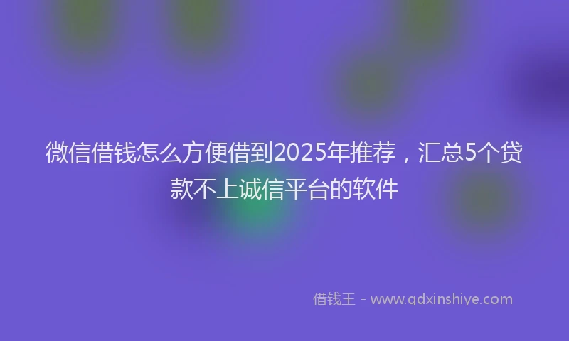 微信借钱怎么方便借到2025年推荐，汇总5个贷款不上诚信平台的软件