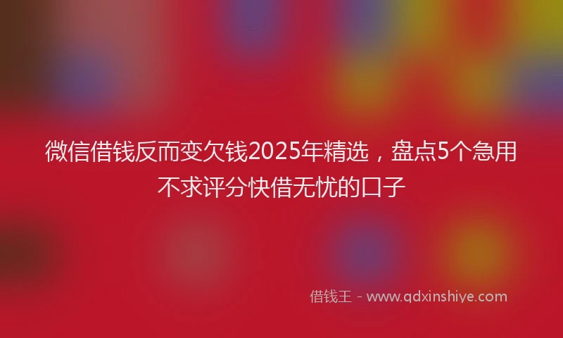 微信借钱反而变欠钱2025年精选，盘点5个急用不求评分快借无忧的口子