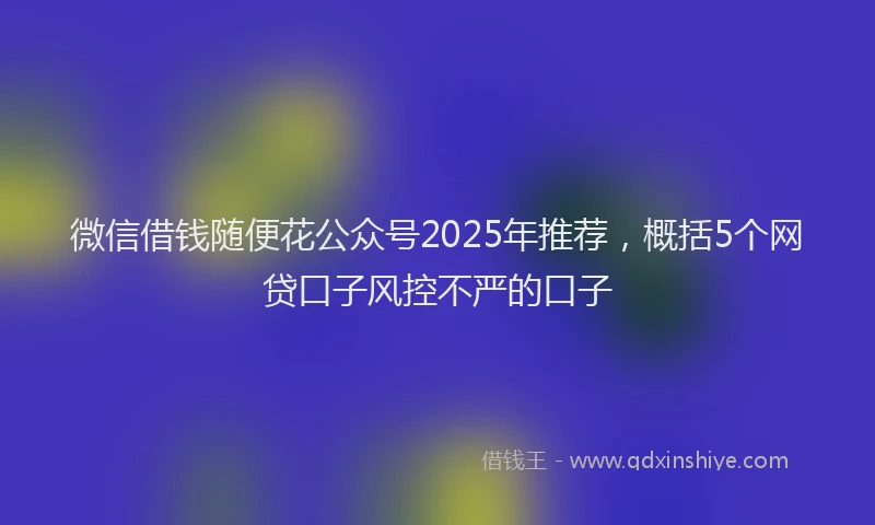 微信借钱随便花公众号2025年推荐，概括5个网贷口子风控不严的口子