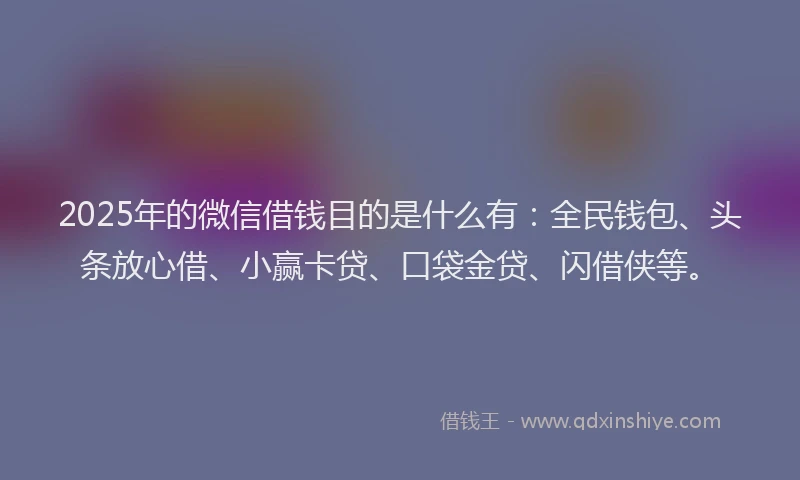 2025年的微信借钱目的是什么有：全民钱包、头条放心借、小赢卡贷、口袋金贷、闪借侠等。