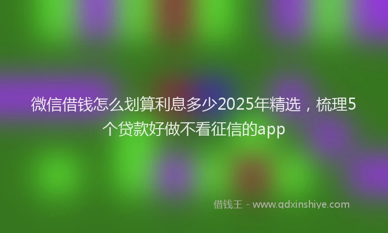 微信借钱怎么划算利息多少2025年精选，梳理5个贷款好做不看征信的app