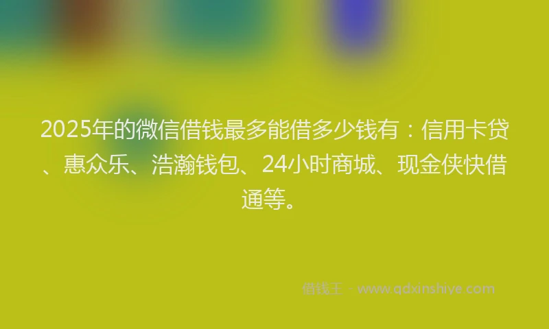 2025年的微信借钱最多能借多少钱有：信用卡贷、惠众乐、浩瀚钱包、24小时商城、现金侠快借通等。