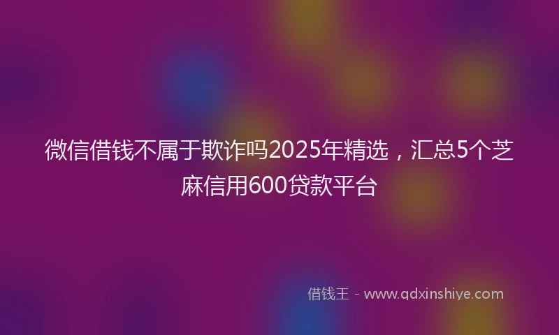 微信借钱不属于欺诈吗2025年精选，汇总5个芝麻信用600贷款平台