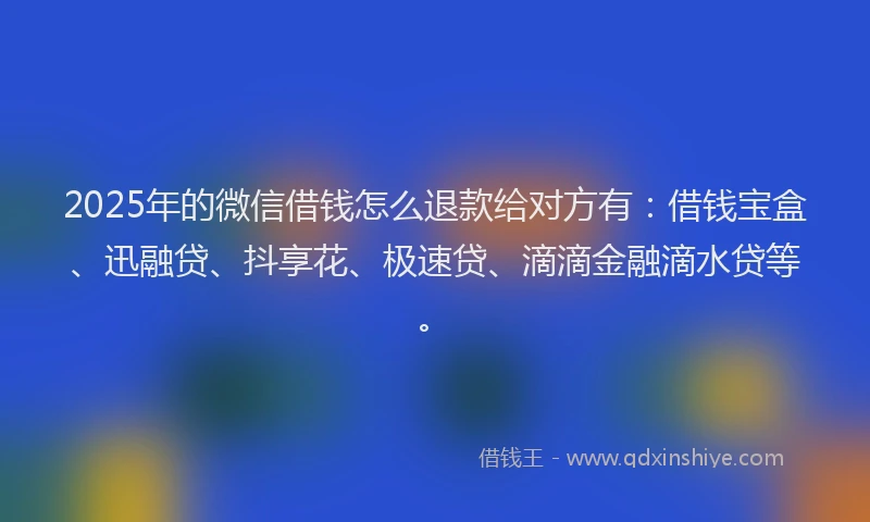 2025年的微信借钱怎么退款给对方有：借钱宝盒、迅融贷、抖享花、极速贷、滴滴金融滴水贷等。