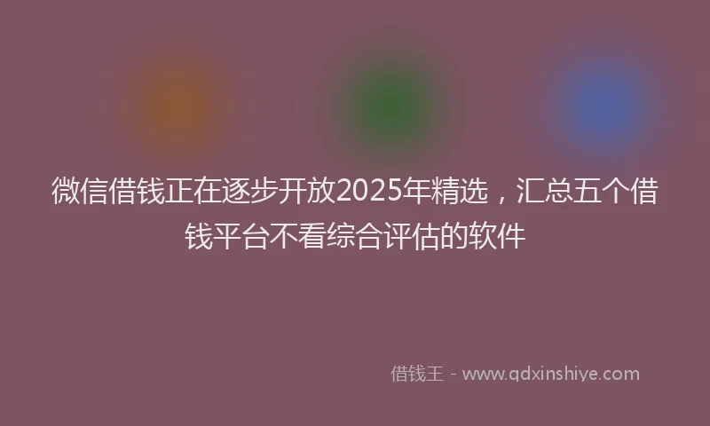微信借钱正在逐步开放2025年精选，汇总五个借钱平台不看综合评估的软件