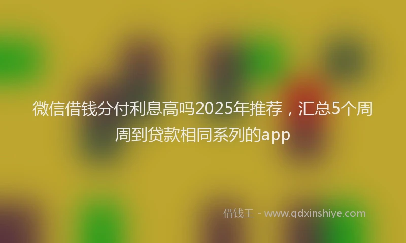 微信借钱分付利息高吗2025年推荐，汇总5个周周到贷款相同系列的app