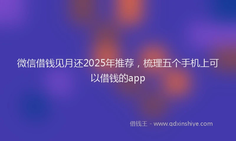 微信借钱见月还2025年推荐，梳理五个手机上可以借钱的app