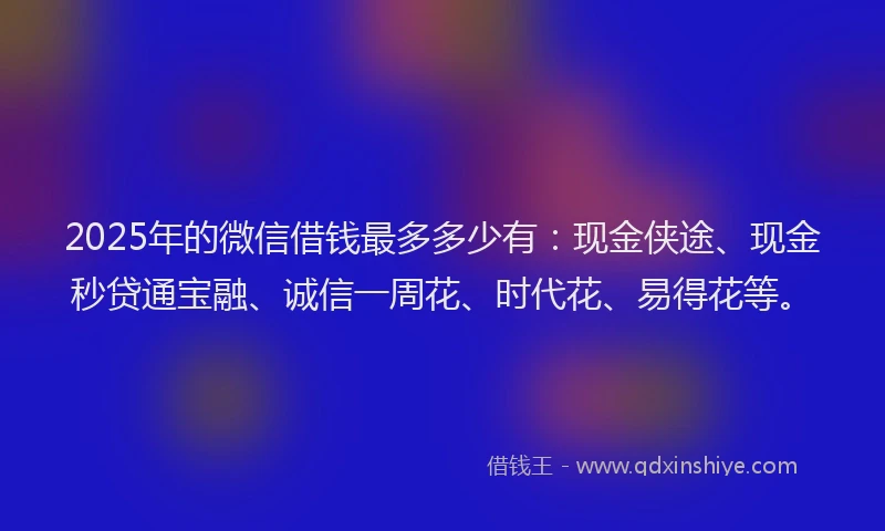 2025年的微信借钱最多多少有：现金侠途、现金秒贷通宝融、诚信一周花、时代花、易得花等。