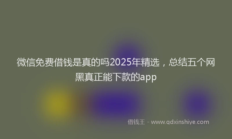 微信免费借钱是真的吗2025年精选，总结五个网黑真正能下款的app