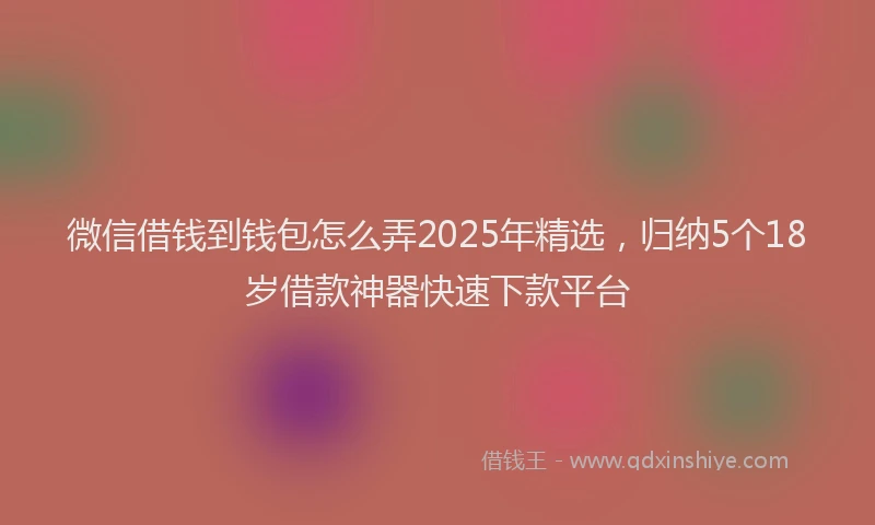 微信借钱到钱包怎么弄2025年精选，归纳5个18岁借款神器快速下款平台