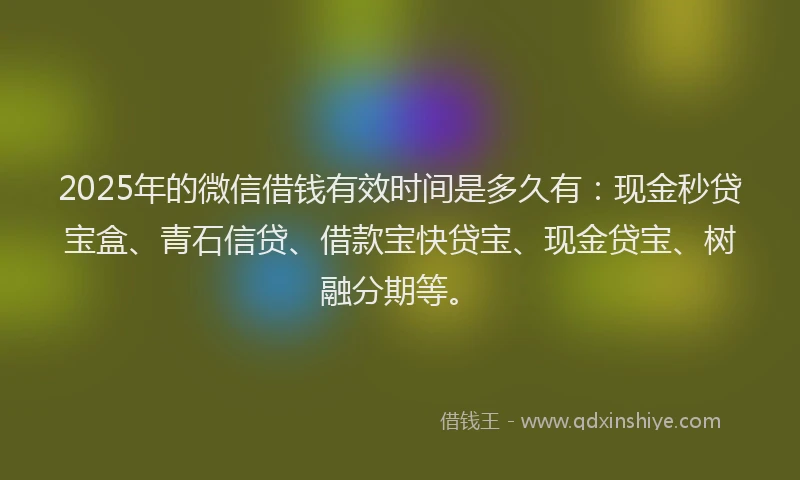 2025年的微信借钱有效时间是多久有：现金秒贷宝盒、青石信贷、借款宝快贷宝、现金贷宝、树融分期等。