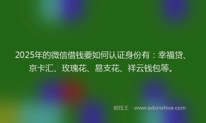 2025年的微信借钱要如何认证身份有：幸福贷、京卡汇、玫瑰花、易支花、祥云钱包等。