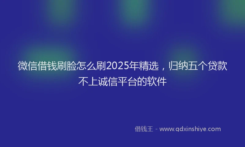 微信借钱刷脸怎么刷2025年精选，归纳五个贷款不上诚信平台的软件