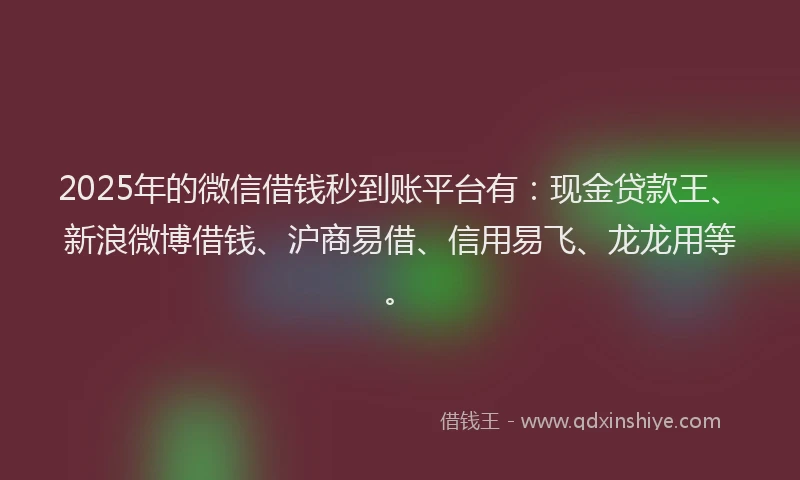 2025年的微信借钱秒到账平台有：现金贷款王、新浪微博借钱、沪商易借、信用易飞、龙龙用等。