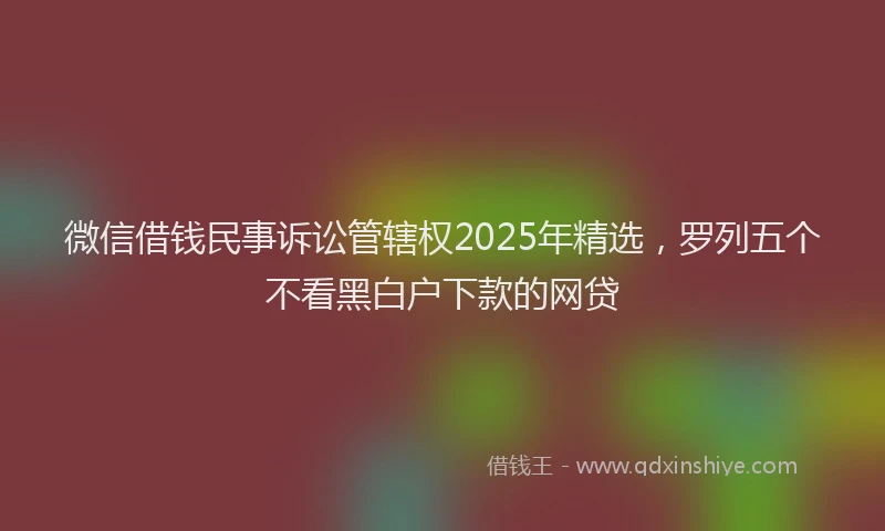 微信借钱民事诉讼管辖权2025年精选，罗列五个不看黑白户下款的网贷