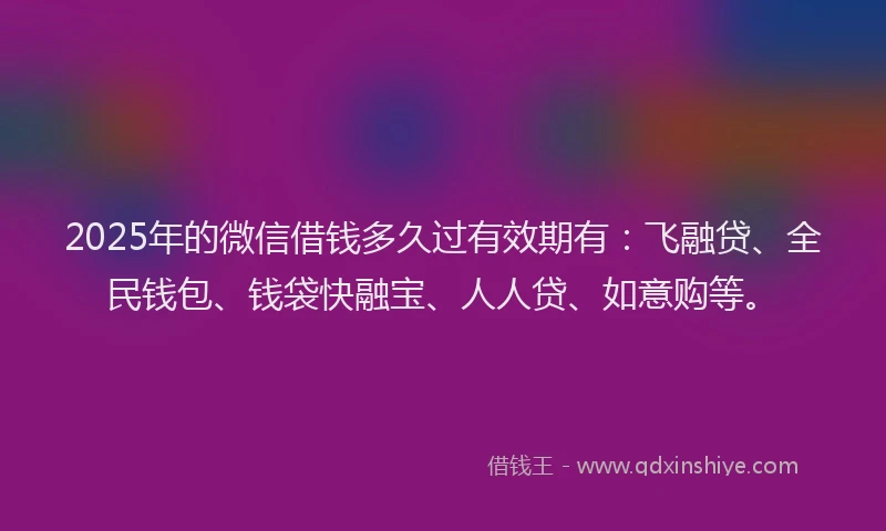 2025年的微信借钱多久过有效期有：飞融贷、全民钱包、钱袋快融宝、人人贷、如意购等。