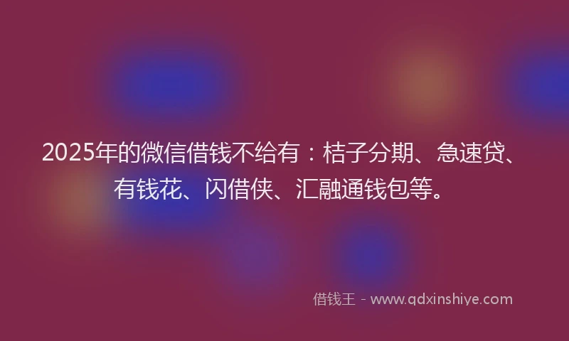 2025年的微信借钱不给有：桔子分期、急速贷、有钱花、闪借侠、汇融通钱包等。