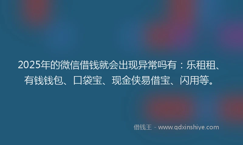 2025年的微信借钱就会出现异常吗有：乐租租、有钱钱包、口袋宝、现金侠易借宝、闪用等。
