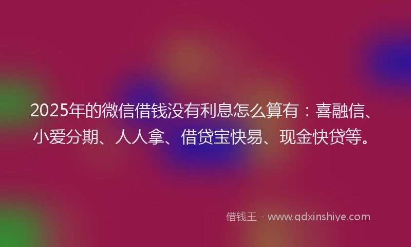 2025年的微信借钱没有利息怎么算有：喜融信、小爱分期、人人拿、借贷宝快易、现金快贷等。