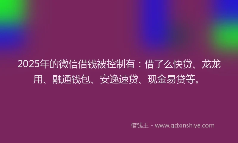 2025年的微信借钱被控制有：借了么快贷、龙龙用、融通钱包、安逸速贷、现金易贷等。