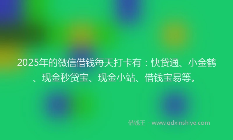 2025年的微信借钱每天打卡有：快贷通、小金鹤、现金秒贷宝、现金小站、借钱宝易等。