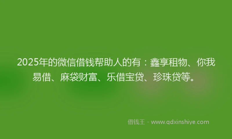 2025年的微信借钱帮助人的有：鑫享租物、你我易借、麻袋财富、乐借宝贷、珍珠贷等。