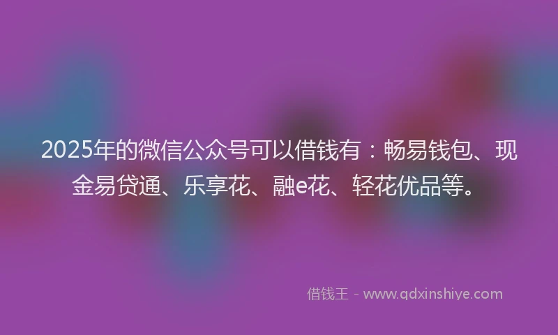 2025年的微信公众号可以借钱有：畅易钱包、现金易贷通、乐享花、融e花、轻花优品等。