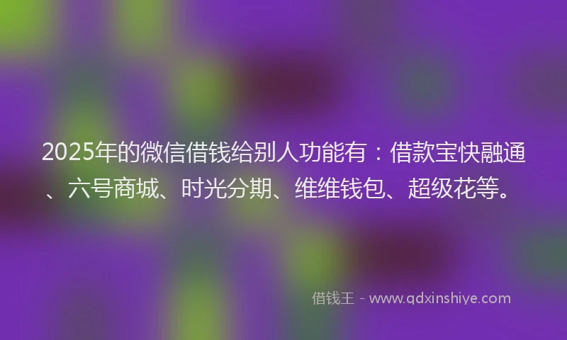 2025年的微信借钱给别人功能有：借款宝快融通、六号商城、时光分期、维维钱包、超级花等。