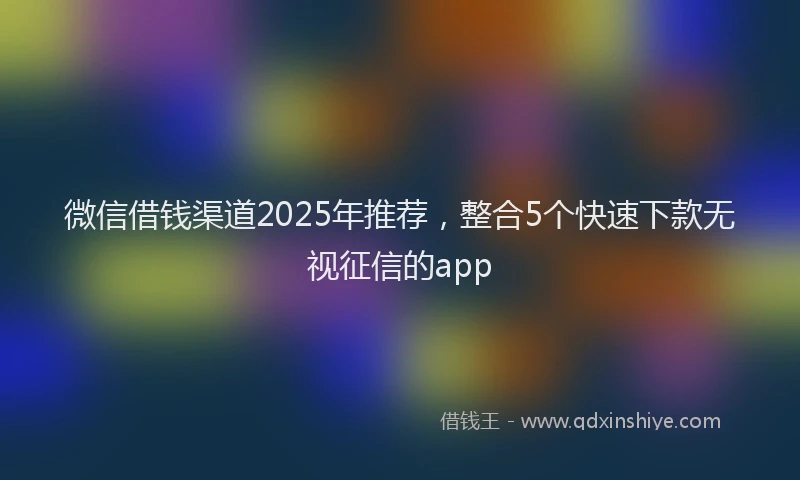 微信借钱渠道2025年推荐，整合5个快速下款无视征信的app