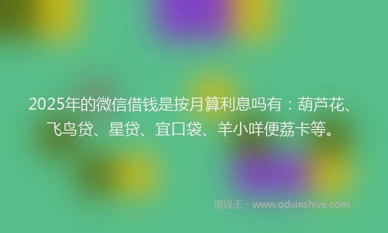 2025年的微信借钱是按月算利息吗有：葫芦花、飞鸟贷、星贷、宜口袋、羊小咩便荔卡等。