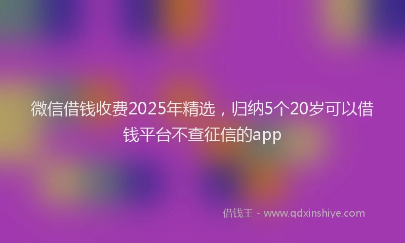 微信借钱收费2025年精选，归纳5个20岁可以借钱平台不查征信的app