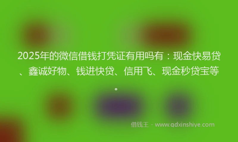 2025年的微信借钱打凭证有用吗有：现金快易贷、鑫诚好物、钱进快贷、信用飞、现金秒贷宝等。