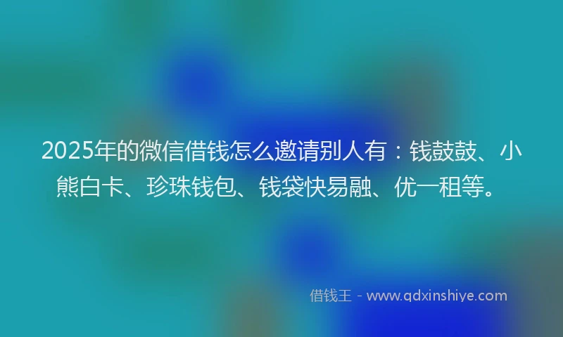2025年的微信借钱怎么邀请别人有：钱鼓鼓、小熊白卡、珍珠钱包、钱袋快易融、优一租等。