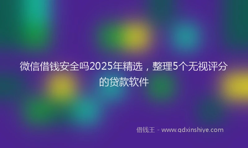 微信借钱安全吗2025年精选，整理5个无视评分的贷款软件