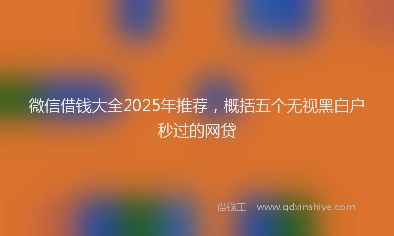 微信借钱大全2025年推荐，概括五个无视黑白户秒过的网贷
