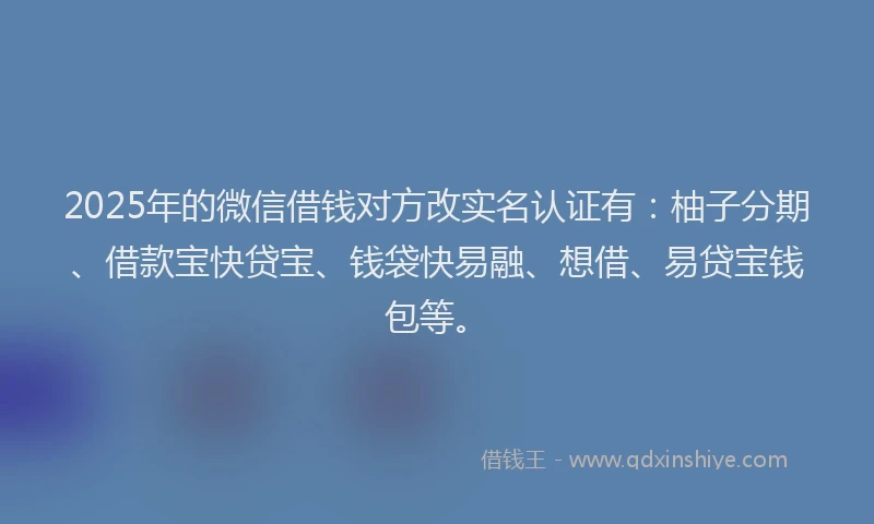 2025年的微信借钱对方改实名认证有：柚子分期、借款宝快贷宝、钱袋快易融、想借、易贷宝钱包等。