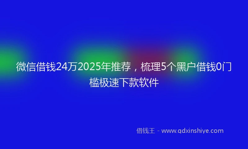 微信借钱24万2025年推荐，梳理5个黑户借钱0门槛极速下款软件