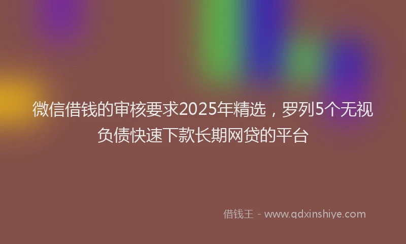 微信借钱的审核要求2025年精选，罗列5个无视负债快速下款长期网贷的平台